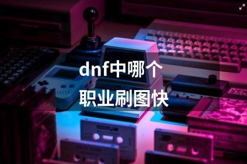 dnf中哪个职业刷图快-第1张-游戏资讯-智辉网络