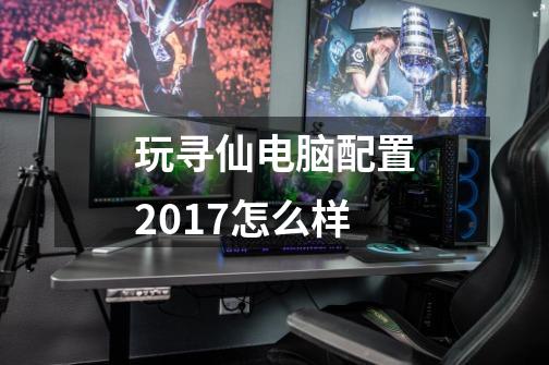 玩寻仙电脑配置2017怎么样-第1张-游戏资讯-智辉网络