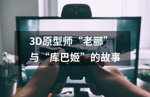 3D原型师“老郦”与“库巴姬”的故事-第1张-游戏资讯-智辉网络