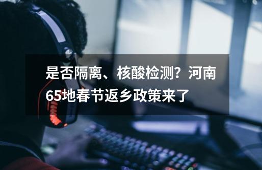 是否隔离、核酸检测？河南65地春节返乡政策来了-第1张-游戏资讯-智辉网络