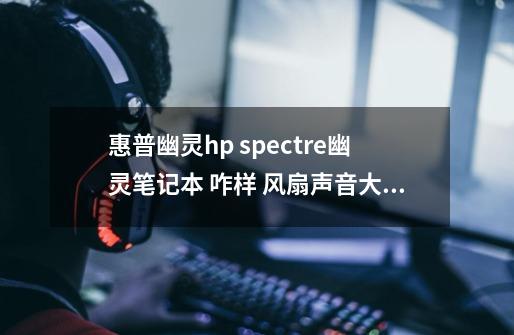 惠普幽灵hp spectre幽灵笔记本 咋样 风扇声音大不大-第1张-游戏资讯-智辉网络