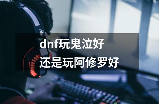 dnf玩鬼泣好还是玩阿修罗好-第1张-游戏资讯-智辉网络