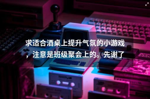 求适合酒桌上提升气氛的小游戏，注意是班级聚会上的。先谢了-第1张-游戏资讯-智辉网络