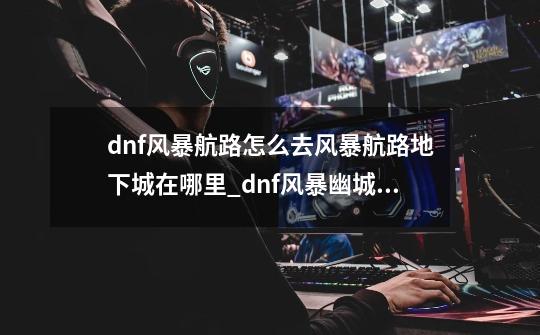 dnf风暴航路怎么去风暴航路地下城在哪里_dnf风暴幽城在哪里-第1张-游戏资讯-智辉网络