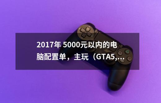 2017年 5000元以内的电脑配置单，主玩（GTA5,H1Z1,LOL，喜单机）-第1张-游戏资讯-智辉网络