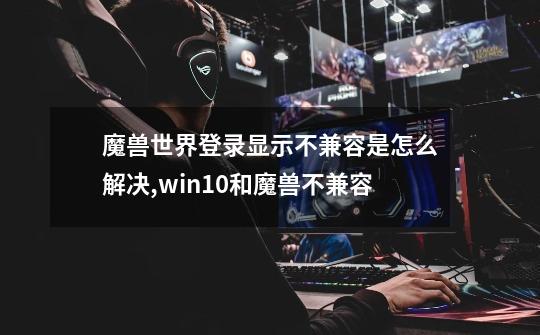 魔兽世界登录显示不兼容是怎么解决,win10和魔兽不兼容-第1张-游戏资讯-智辉网络