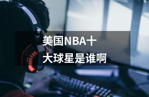 美国NBA十大球星是谁啊-第1张-游戏资讯-智辉网络