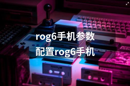 rog6手机参数配置rog6手机-第1张-游戏资讯-智辉网络