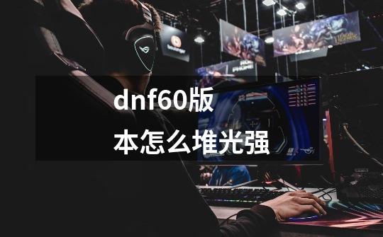 dnf60版本怎么堆光强-第1张-游戏资讯-智辉网络