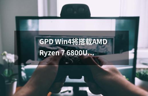 GPD Win4将搭载AMD Ryzen 7 6800U和Radeon 680M GPU，何时发布-第1张-游戏资讯-智辉网络