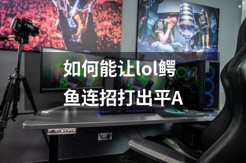 如何能让lol鳄鱼连招打出平A-第1张-游戏资讯-智辉网络