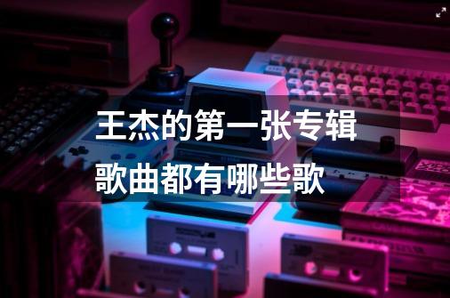 王杰的第一张专辑歌曲都有哪些歌-第1张-游戏资讯-智辉网络