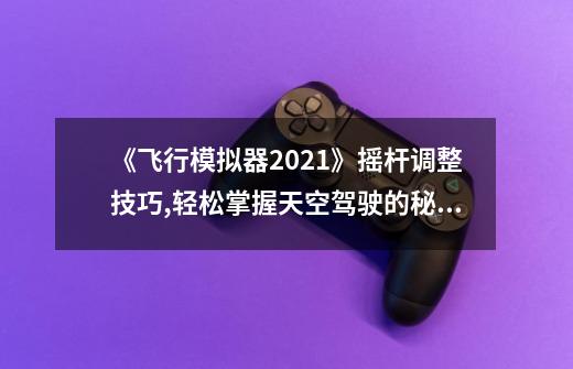 《飞行模拟器2021》摇杆调整技巧,轻松掌握天空驾驶的秘诀！-第1张-游戏资讯-智辉网络