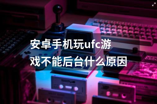 安卓手机玩ufc游戏不能后台什么原因-第1张-游戏资讯-智辉网络