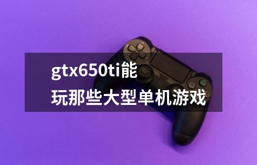 gtx650ti能玩那些大型单机游戏-第1张-游戏资讯-智辉网络