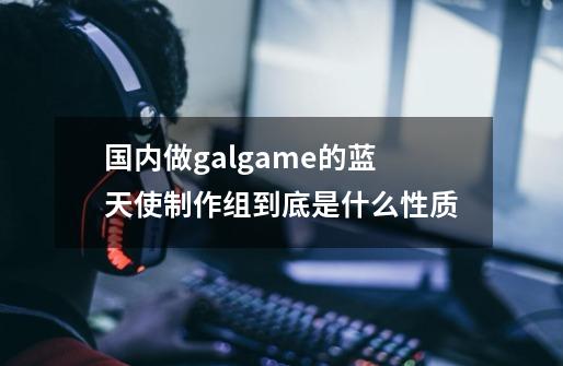 国内做galgame的蓝天使制作组到底是什么性质-第1张-游戏资讯-智辉网络