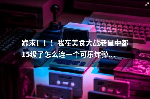 跪求！！！我在美食大战老鼠中都15级了怎么连一个可乐炸弹都没有-第1张-游戏资讯-智辉网络