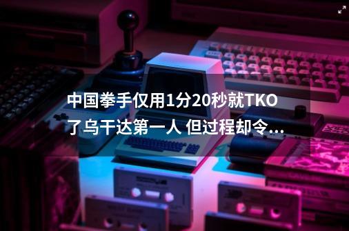 中国拳手仅用1分20秒就TKO了乌干达第一人 但过程却令人极度意外-第1张-游戏资讯-智辉网络