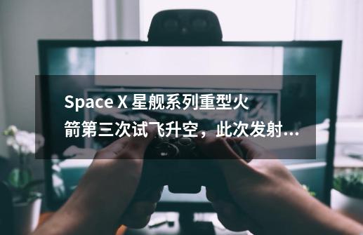 Space X 星舰系列重型火箭第三次试飞升空，此次发射为企业研究火箭提供了什么帮助-第1张-游戏资讯-智辉网络