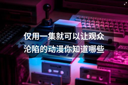 仅用一集就可以让观众沦陷的动漫你知道哪些-第1张-游戏资讯-智辉网络