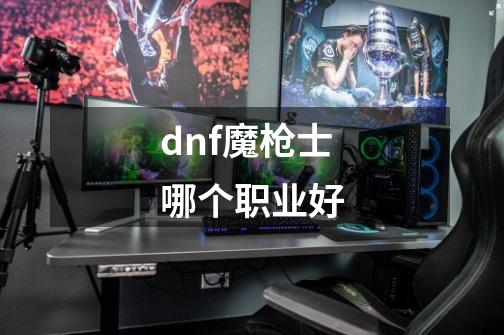 dnf魔枪士哪个职业好-第1张-游戏资讯-智辉网络