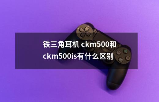 铁三角耳机 ckm500和ckm500is有什么区别-第1张-游戏资讯-智辉网络