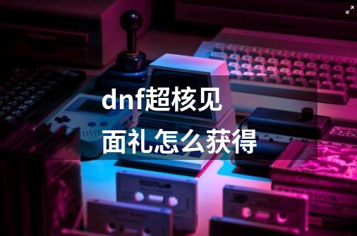 dnf超核见面礼怎么获得-第1张-游戏资讯-智辉网络