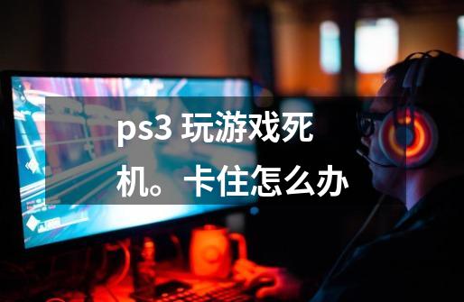 ps3 玩游戏死机。卡住怎么办-第1张-游戏资讯-智辉网络