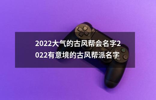 2022大气的古风帮会名字2022有意境的古风帮派名字-第1张-游戏资讯-智辉网络