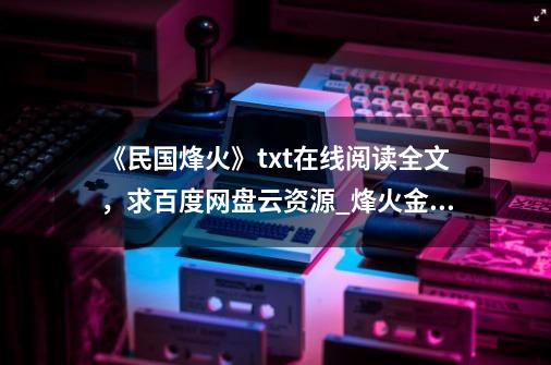 《民国烽火》txt在线阅读全文，求百度网盘云资源_烽火金兰章节无弹窗笔趣阁免费阅读-第1张-游戏资讯-智辉网络