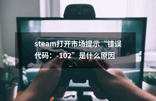 steam打开市场提示“错误代码：-102”是什么原因-第1张-游戏资讯-智辉网络