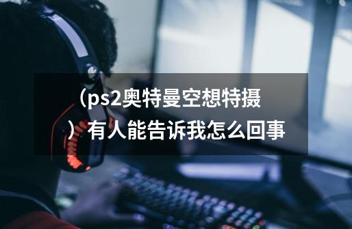 （ps2奥特曼空想特摄）有人能告诉我怎么回事-第1张-游戏资讯-智辉网络