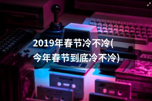 2019年春节冷不冷(今年春节到底冷不冷)-第1张-游戏资讯-智辉网络