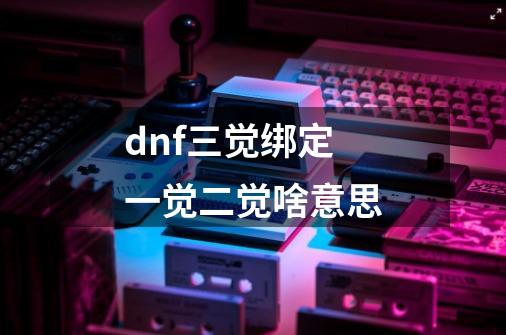 dnf三觉绑定一觉二觉啥意思-第1张-游戏资讯-智辉网络