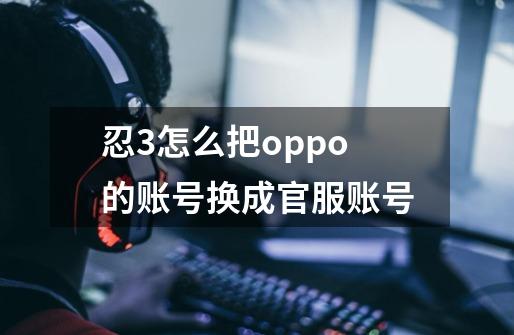 忍3怎么把oppo的账号换成官服账号-第1张-游戏资讯-智辉网络