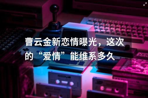 曹云金新恋情曝光，这次的“爱情”能维系多久-第1张-游戏资讯-智辉网络