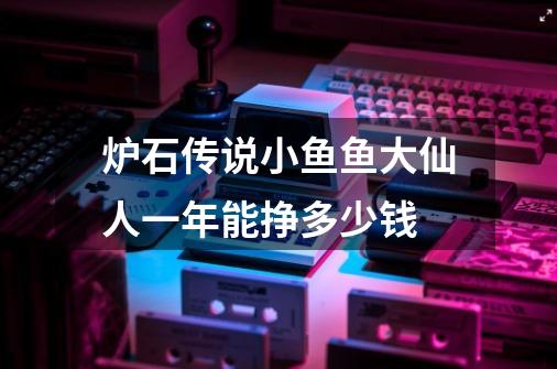 炉石传说小鱼鱼大仙人一年能挣多少钱-第1张-游戏资讯-智辉网络