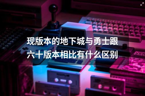 现版本的地下城与勇士跟六十版本相比有什么区别-第1张-游戏资讯-智辉网络