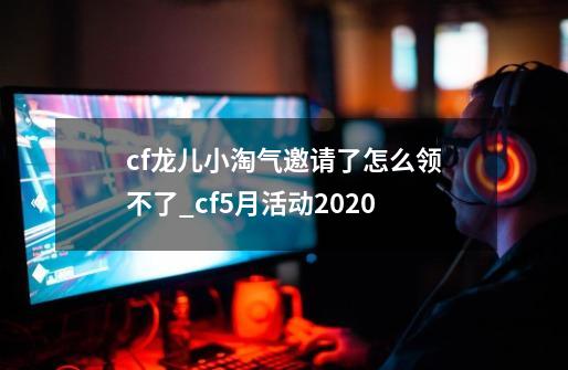 cf龙儿小淘气邀请了怎么领不了_cf5月活动2020-第1张-游戏资讯-智辉网络