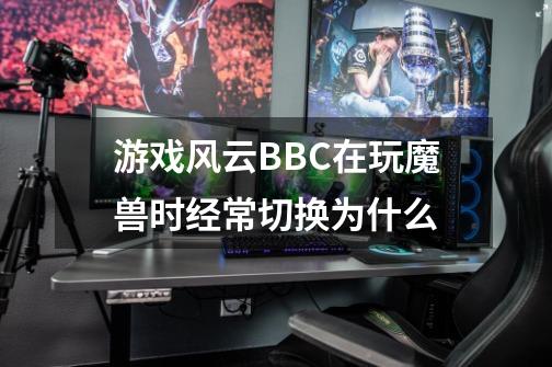 游戏风云BBC在玩魔兽时经常切换为什么-第1张-游戏资讯-智辉网络