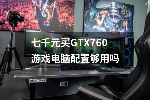 七千元买GTX760游戏电脑配置够用吗-第1张-游戏资讯-智辉网络