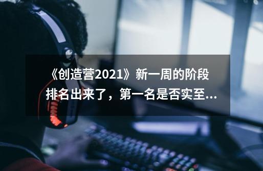 《创造营2021》新一周的阶段排名出来了，第一名是否实至名归-第1张-游戏资讯-智辉网络