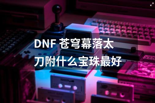 DNF 苍穹幕落太刀附什么宝珠最好-第1张-游戏资讯-智辉网络