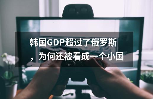 韩国GDP超过了俄罗斯，为何还被看成一个小国-第1张-游戏资讯-智辉网络