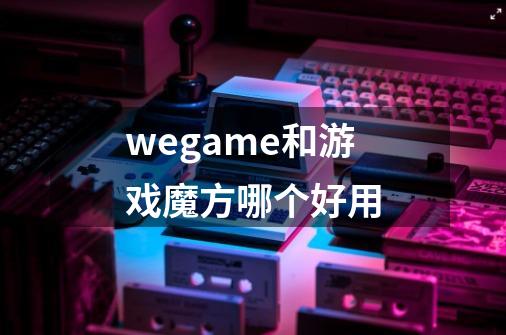 wegame和游戏魔方哪个好用-第1张-游戏资讯-智辉网络