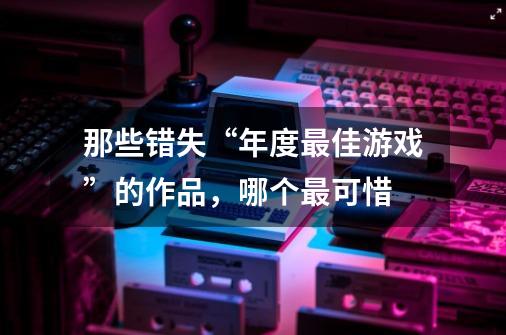 那些错失“年度最佳游戏”的作品，哪个最可惜-第1张-游戏资讯-智辉网络