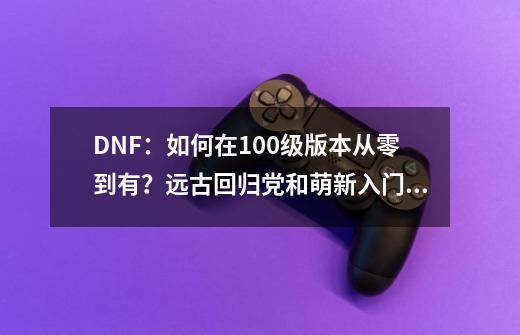 DNF：如何在100级版本从零到有？远古回归党和萌新入门攻略-第1张-游戏资讯-智辉网络