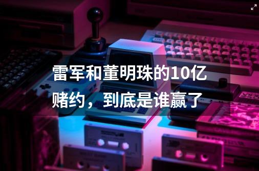 雷军和董明珠的10亿赌约，到底是谁赢了-第1张-游戏资讯-智辉网络