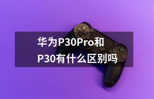 华为P30Pro和P30有什么区别吗-第1张-游戏资讯-智辉网络