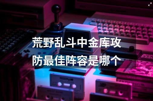 荒野乱斗中金库攻防最佳阵容是哪个-第1张-游戏资讯-智辉网络